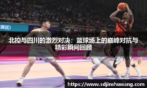 北控与四川的激烈对决：篮球场上的巅峰对抗与精彩瞬间回顾